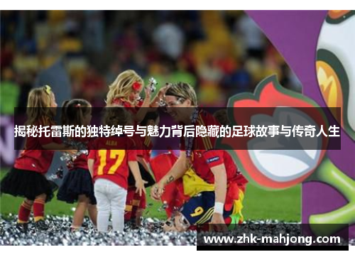 揭秘托雷斯的独特绰号与魅力背后隐藏的足球故事与传奇人生 揭秘托雷斯的独特绰号与魅力背后隐藏的足球故事与传奇人生