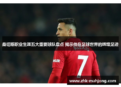 桑切斯职业生涯五大重要球队盘点 揭示他在足球世界的辉煌足迹 桑切斯职业生涯五大重要球队盘点 揭示他在足球世界的辉煌足迹