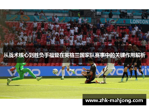 从战术核心到胜负手福登在英格兰国家队赛事中的关键作用解析