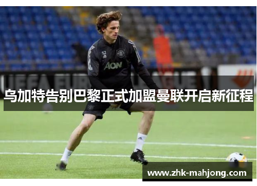 乌加特告别巴黎正式加盟曼联开启新征程 乌加特告别巴黎正式加盟曼联开启新征程