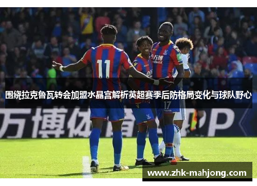 围绕拉克鲁瓦转会加盟水晶宫解析英超赛季后防格局变化与球队野心